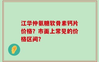 江华仲氨糖软骨素钙片价格？市面上常见的价格区间？