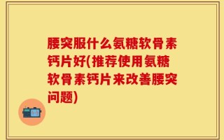 腰突服什么氨糖软骨素钙片好(推荐使用氨糖软骨素钙片来改善腰突问题)
