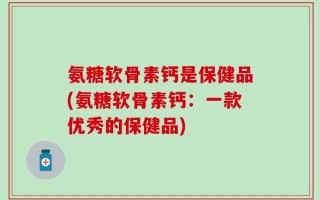 氨糖软骨素钙是保健品(氨糖软骨素钙：一款优秀的保健品)