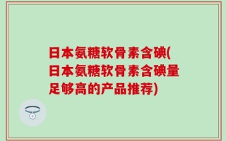 日本氨糖软骨素含碘(日本氨糖软骨素含碘量足够高的产品推荐)