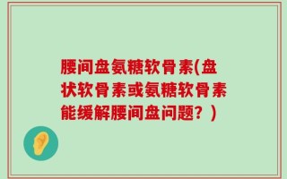 腰间盘氨糖软骨素(盘状软骨素或氨糖软骨素能缓解腰间盘问题？)