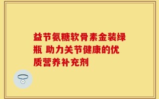 益节氨糖软骨素金装绿瓶 助力关节健康的优质营养补充剂