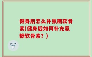 健身后怎么补氨糖软骨素(健身后如何补充氨糖软骨素？)