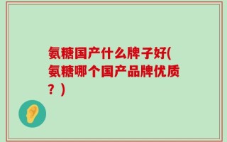氨糖国产什么牌子好(氨糖哪个国产品牌优质？)