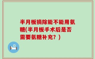 半月板摘除能不能用氨糖(半月板手术后是否需要氨糖补充？)