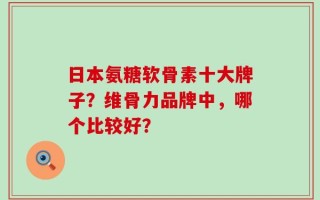 日本氨糖软骨素十大牌子？维骨力品牌中，哪个比较好？
