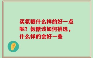 买氨糖什么样的好一点呢？氨糖该如何挑选，什么样的会好一些