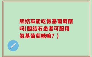 胆结石能吃氨基葡萄糖吗(胆结石患者可服用氨基葡萄糖嘛？)