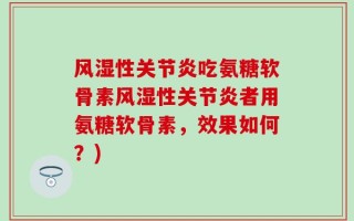 风湿性关节炎吃氨糖软骨素风湿性关节炎者用氨糖软骨素，效果如何？)