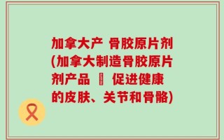 加拿大产 骨胶原片剂(加拿大制造骨胶原片剂产品 – 促进健康的皮肤、关节和骨骼)