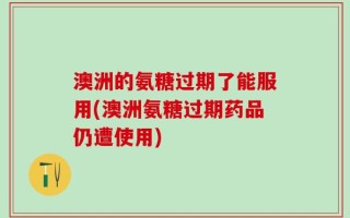 澳洲的氨糖过期了能服用(澳洲氨糖过期药品仍遭使用)