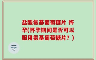 盐酸氨基葡萄糖片 怀孕(怀孕期间是否可以服用氨基葡萄糖片？)