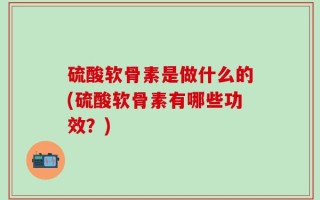 硫酸软骨素是做什么的(硫酸软骨素有哪些功效？)