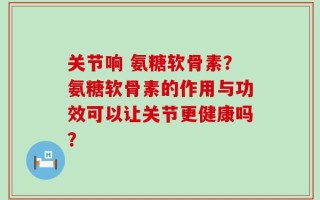 关节响 氨糖软骨素？氨糖软骨素的作用与功效可以让关节更健康吗？