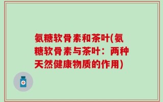 氨糖软骨素和茶叶(氨糖软骨素与茶叶：两种天然健康物质的作用)