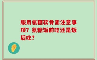 服用氨糖软骨素注意事项？氨糖饭前吃还是饭后吃？