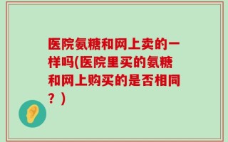 医院氨糖和网上卖的一样吗(医院里买的氨糖和网上购买的是否相同？)