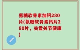 氨糖软骨素加钙280片(氨糖软骨素钙片280片，关爱关节健康)