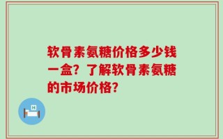 软骨素氨糖价格多少钱一盒？了解软骨素氨糖的市场价格？