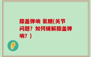 膝盖弹响 氨糖(关节问题？如何缓解膝盖弹响？)