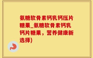 氨糖软骨素钙乳钙压片糖果_氨糖软骨素钙乳钙片糖果，营养健康新选择)
