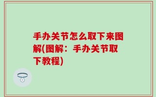 手办关节怎么取下来图解(图解：手办关节取下教程)