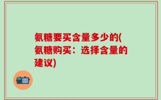 氨糖要买含量多少的(氨糖购买：选择含量的建议)