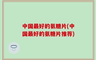 中国最好的氨糖片(中国最好的氨糖片推荐)