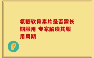 氨糖软骨素片是否需长期服用 专家解读其服用周期