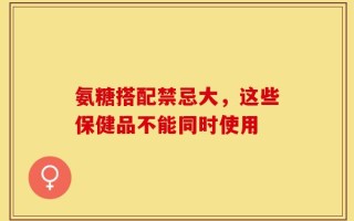 氨糖搭配禁忌大，这些保健品不能同时使用