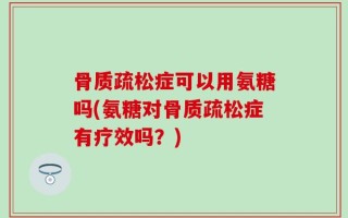 骨质疏松症可以用氨糖吗(氨糖对骨质疏松症有疗效吗？)