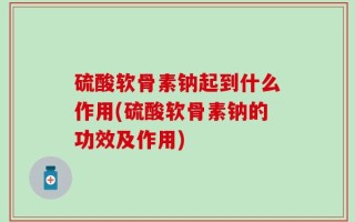 硫酸软骨素钠起到什么作用(硫酸软骨素钠的功效及作用)
