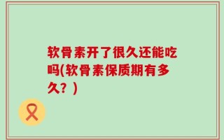 软骨素开了很久还能吃吗(软骨素保质期有多久？)