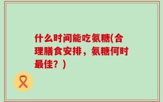 什么时间能吃氨糖(合理膳食安排，氨糖何时最佳？)
