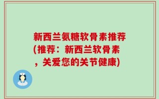 新西兰氨糖软骨素推荐(推荐：新西兰软骨素，关爱您的关节健康)