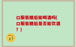 口服氨糖后能喝酒吗(口服氨糖后是否能饮酒？)