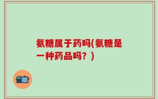 氨糖属于药吗(氨糖是一种药品吗？)