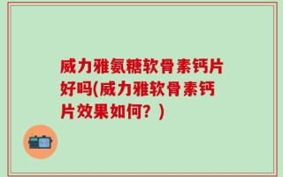 威力雅氨糖软骨素钙片好吗(威力雅软骨素钙片效果如何？)