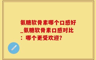 氨糖软骨素哪个口感好_氨糖软骨素口感对比：哪个更受欢迎？