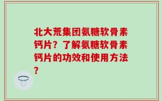 北大荒集团氨糖软骨素钙片？了解氨糖软骨素钙片的功效和使用方法？