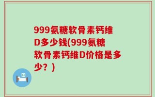 999氨糖软骨素钙维D多少钱(999氨糖软骨素钙维D价格是多少？)