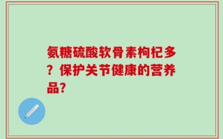 氨糖硫酸软骨素枸杞多？保护关节健康的营养品？