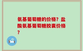 氨基葡萄糖的价格？盐酸氨基葡萄糖胶囊价格？
