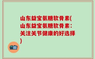 山东益宝氨糖软骨素(山东益宝氨糖软骨素：关注关节健康的好选择)