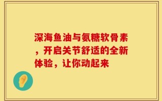 深海鱼油与氨糖软骨素，开启关节舒适的全新体验，让你动起来