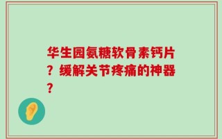 华生园氨糖软骨素钙片？缓解关节疼痛的神器？