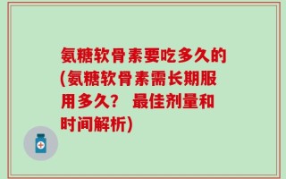 氨糖软骨素要吃多久的(氨糖软骨素需长期服用多久？ 最佳剂量和时间解析)