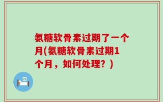 氨糖软骨素过期了一个月(氨糖软骨素过期1个月，如何处理？)
