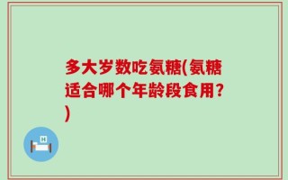 多大岁数吃氨糖(氨糖适合哪个年龄段食用？)