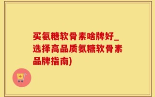 买氨糖软骨素啥牌好_选择高品质氨糖软骨素品牌指南)